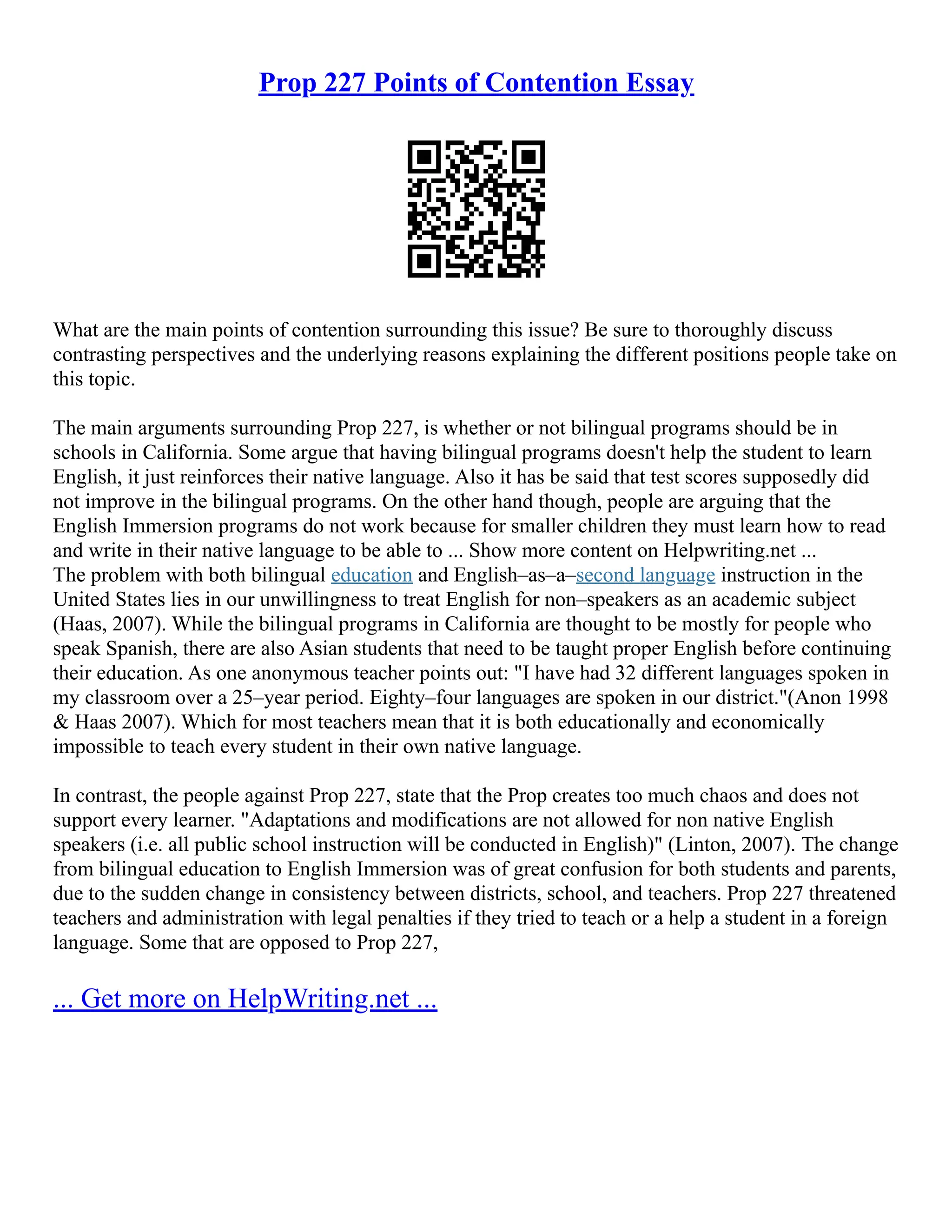Prop 227 Points of Contention Essay
What are the main points of contention surrounding this issue? Be sure to thoroughly discuss
contrasting perspectives and the underlying reasons explaining the different positions people take on
this topic.
The main arguments surrounding Prop 227, is whether or not bilingual programs should be in
schools in California. Some argue that having bilingual programs doesn't help the student to learn
English, it just reinforces their native language. Also it has be said that test scores supposedly did
not improve in the bilingual programs. On the other hand though, people are arguing that the
English Immersion programs do not work because for smaller children they must learn how to read
and write in their native language to be able to ... Show more content on Helpwriting.net ...
The problem with both bilingual education and English–as–a–second language instruction in the
United States lies in our unwillingness to treat English for non–speakers as an academic subject
(Haas, 2007). While the bilingual programs in California are thought to be mostly for people who
speak Spanish, there are also Asian students that need to be taught proper English before continuing
their education. As one anonymous teacher points out: "I have had 32 different languages spoken in
my classroom over a 25–year period. Eighty–four languages are spoken in our district."(Anon 1998
& Haas 2007). Which for most teachers mean that it is both educationally and economically
impossible to teach every student in their own native language.
In contrast, the people against Prop 227, state that the Prop creates too much chaos and does not
support every learner. "Adaptations and modifications are not allowed for non native English
speakers (i.e. all public school instruction will be conducted in English)" (Linton, 2007). The change
from bilingual education to English Immersion was of great confusion for both students and parents,
due to the sudden change in consistency between districts, school, and teachers. Prop 227 threatened
teachers and administration with legal penalties if they tried to teach or a help a student in a foreign
language. Some that are opposed to Prop 227,
... Get more on HelpWriting.net ...
 