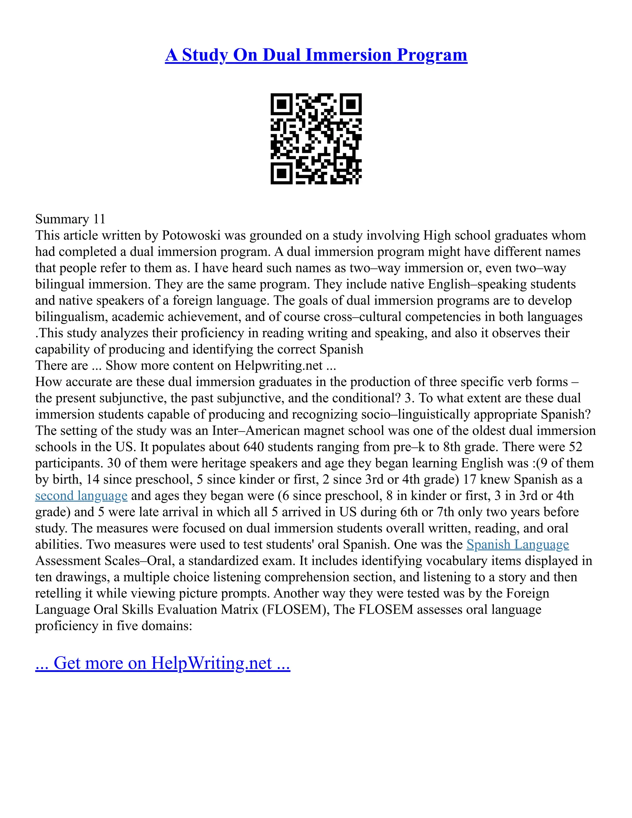 A Study On Dual Immersion Program
Summary 11
This article written by Potowoski was grounded on a study involving High school graduates whom
had completed a dual immersion program. A dual immersion program might have different names
that people refer to them as. I have heard such names as two–way immersion or, even two–way
bilingual immersion. They are the same program. They include native English–speaking students
and native speakers of a foreign language. The goals of dual immersion programs are to develop
bilingualism, academic achievement, and of course cross–cultural competencies in both languages
.This study analyzes their proficiency in reading writing and speaking, and also it observes their
capability of producing and identifying the correct Spanish
There are ... Show more content on Helpwriting.net ...
How accurate are these dual immersion graduates in the production of three specific verb forms –
the present subjunctive, the past subjunctive, and the conditional? 3. To what extent are these dual
immersion students capable of producing and recognizing socio–linguistically appropriate Spanish?
The setting of the study was an Inter–American magnet school was one of the oldest dual immersion
schools in the US. It populates about 640 students ranging from pre–k to 8th grade. There were 52
participants. 30 of them were heritage speakers and age they began learning English was :(9 of them
by birth, 14 since preschool, 5 since kinder or first, 2 since 3rd or 4th grade) 17 knew Spanish as a
second language and ages they began were (6 since preschool, 8 in kinder or first, 3 in 3rd or 4th
grade) and 5 were late arrival in which all 5 arrived in US during 6th or 7th only two years before
study. The measures were focused on dual immersion students overall written, reading, and oral
abilities. Two measures were used to test students' oral Spanish. One was the Spanish Language
Assessment Scales–Oral, a standardized exam. It includes identifying vocabulary items displayed in
ten drawings, a multiple choice listening comprehension section, and listening to a story and then
retelling it while viewing picture prompts. Another way they were tested was by the Foreign
Language Oral Skills Evaluation Matrix (FLOSEM), The FLOSEM assesses oral language
proficiency in five domains:
... Get more on HelpWriting.net ...
 
