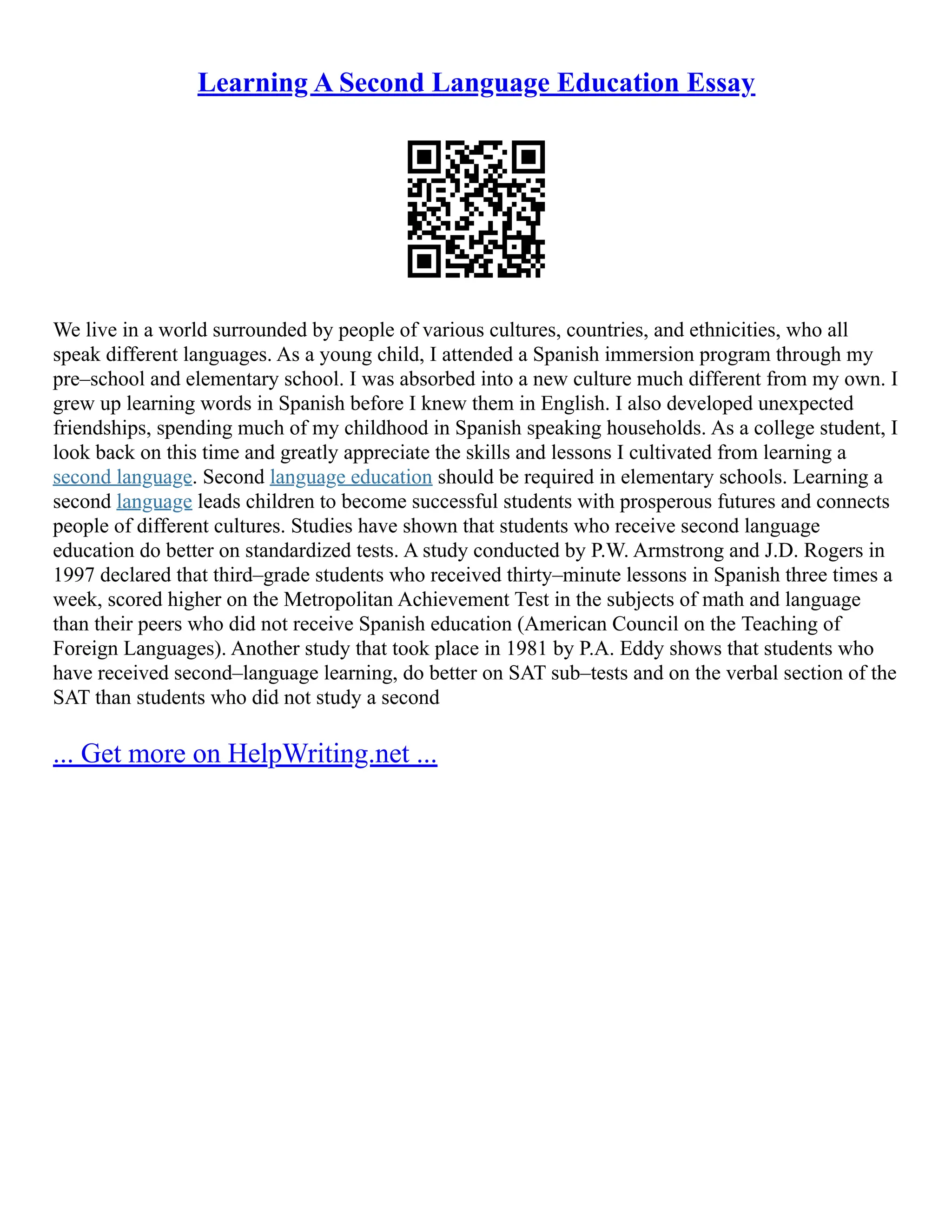 Learning A Second Language Education Essay
We live in a world surrounded by people of various cultures, countries, and ethnicities, who all
speak different languages. As a young child, I attended a Spanish immersion program through my
pre–school and elementary school. I was absorbed into a new culture much different from my own. I
grew up learning words in Spanish before I knew them in English. I also developed unexpected
friendships, spending much of my childhood in Spanish speaking households. As a college student, I
look back on this time and greatly appreciate the skills and lessons I cultivated from learning a
second language. Second language education should be required in elementary schools. Learning a
second language leads children to become successful students with prosperous futures and connects
people of different cultures. Studies have shown that students who receive second language
education do better on standardized tests. A study conducted by P.W. Armstrong and J.D. Rogers in
1997 declared that third–grade students who received thirty–minute lessons in Spanish three times a
week, scored higher on the Metropolitan Achievement Test in the subjects of math and language
than their peers who did not receive Spanish education (American Council on the Teaching of
Foreign Languages). Another study that took place in 1981 by P.A. Eddy shows that students who
have received second–language learning, do better on SAT sub–tests and on the verbal section of the
SAT than students who did not study a second
... Get more on HelpWriting.net ...
 