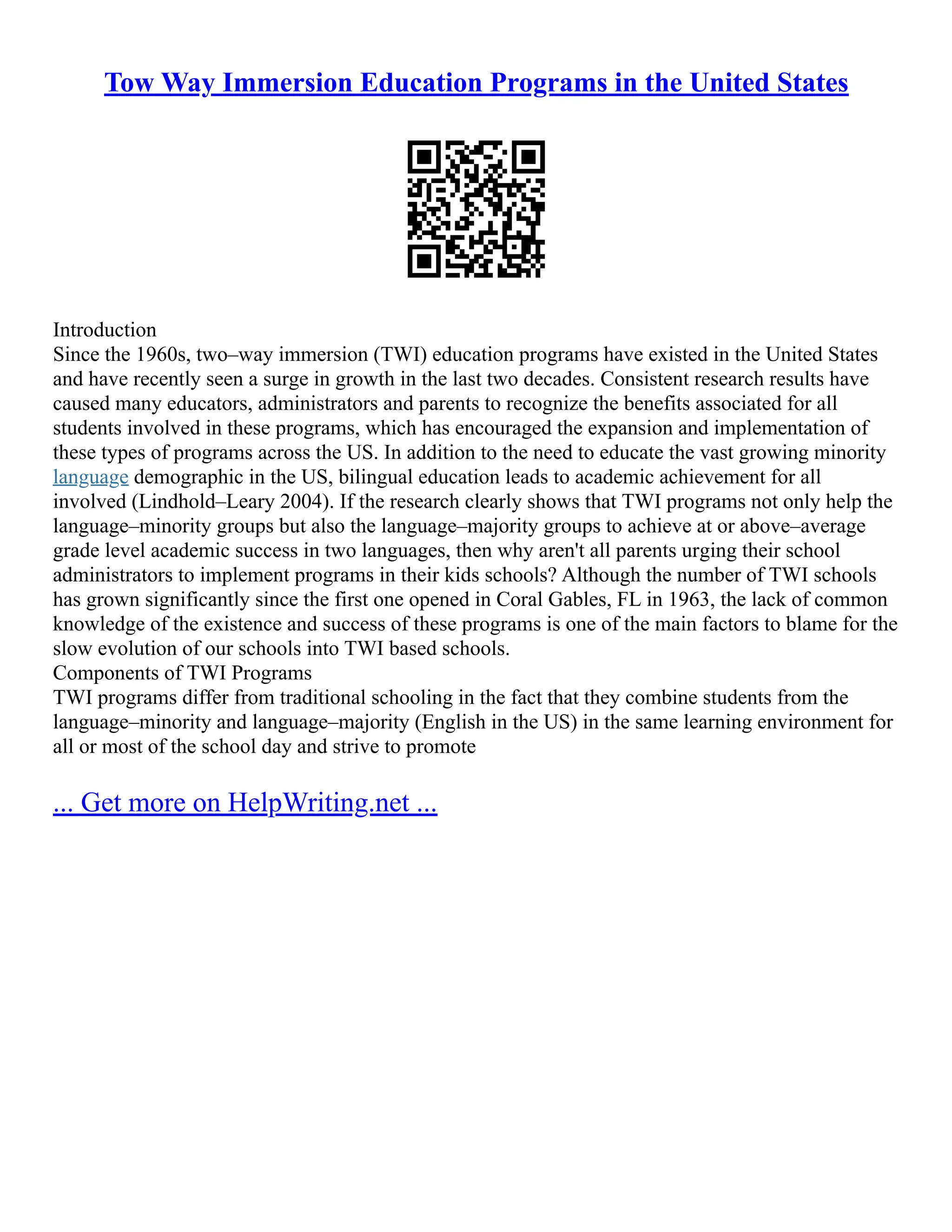 Tow Way Immersion Education Programs in the United States
Introduction
Since the 1960s, two–way immersion (TWI) education programs have existed in the United States
and have recently seen a surge in growth in the last two decades. Consistent research results have
caused many educators, administrators and parents to recognize the benefits associated for all
students involved in these programs, which has encouraged the expansion and implementation of
these types of programs across the US. In addition to the need to educate the vast growing minority
language demographic in the US, bilingual education leads to academic achievement for all
involved (Lindhold–Leary 2004). If the research clearly shows that TWI programs not only help the
language–minority groups but also the language–majority groups to achieve at or above–average
grade level academic success in two languages, then why aren't all parents urging their school
administrators to implement programs in their kids schools? Although the number of TWI schools
has grown significantly since the first one opened in Coral Gables, FL in 1963, the lack of common
knowledge of the existence and success of these programs is one of the main factors to blame for the
slow evolution of our schools into TWI based schools.
Components of TWI Programs
TWI programs differ from traditional schooling in the fact that they combine students from the
language–minority and language–majority (English in the US) in the same learning environment for
all or most of the school day and strive to promote
... Get more on HelpWriting.net ...
 
