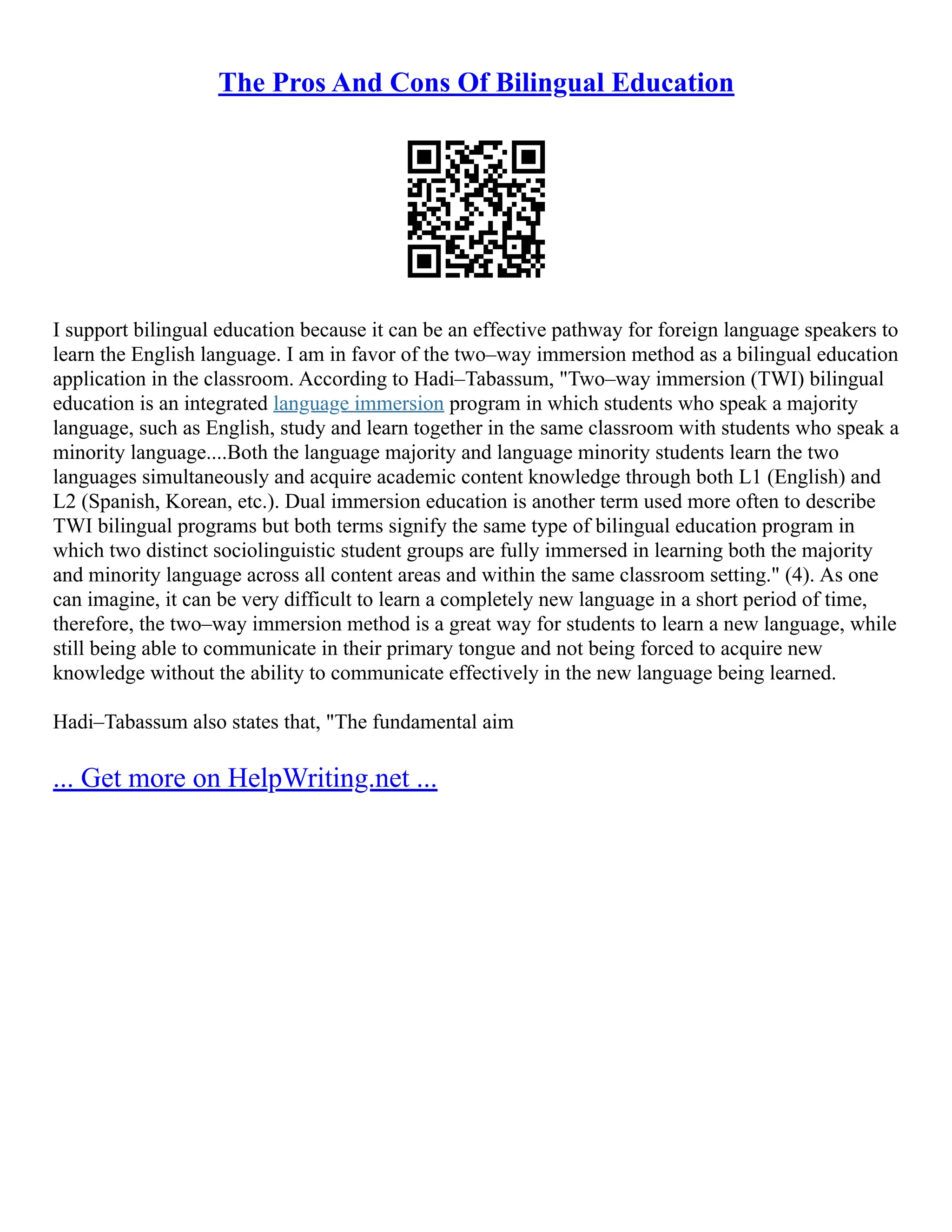 The Pros And Cons Of Bilingual Education
I support bilingual education because it can be an effective pathway for foreign language speakers to
learn the English language. I am in favor of the two–way immersion method as a bilingual education
application in the classroom. According to Hadi–Tabassum, "Two–way immersion (TWI) bilingual
education is an integrated language immersion program in which students who speak a majority
language, such as English, study and learn together in the same classroom with students who speak a
minority language....Both the language majority and language minority students learn the two
languages simultaneously and acquire academic content knowledge through both L1 (English) and
L2 (Spanish, Korean, etc.). Dual immersion education is another term used more often to describe
TWI bilingual programs but both terms signify the same type of bilingual education program in
which two distinct sociolinguistic student groups are fully immersed in learning both the majority
and minority language across all content areas and within the same classroom setting." (4). As one
can imagine, it can be very difficult to learn a completely new language in a short period of time,
therefore, the two–way immersion method is a great way for students to learn a new language, while
still being able to communicate in their primary tongue and not being forced to acquire new
knowledge without the ability to communicate effectively in the new language being learned.
Hadi–Tabassum also states that, "The fundamental aim
... Get more on HelpWriting.net ...
 