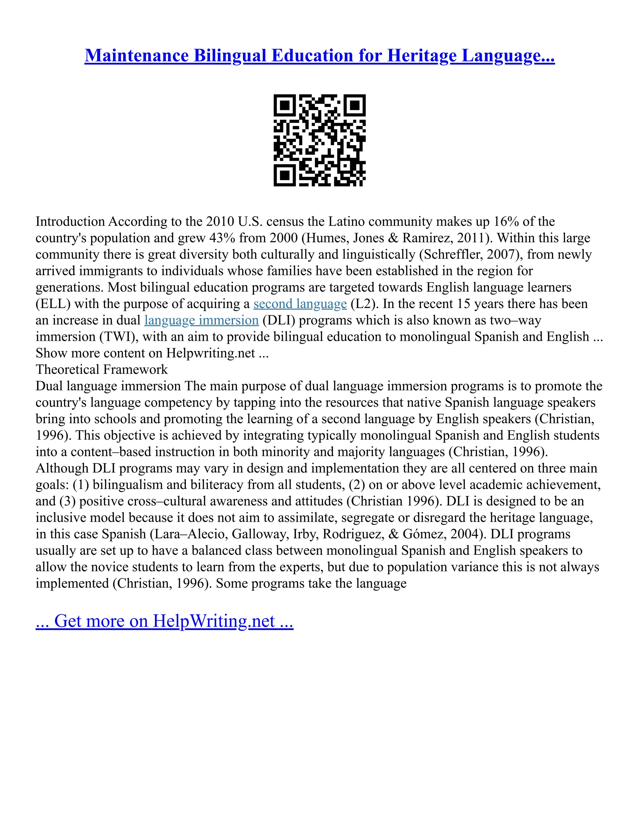 Maintenance Bilingual Education for Heritage Language...
Introduction According to the 2010 U.S. census the Latino community makes up 16% of the
country's population and grew 43% from 2000 (Humes, Jones & Ramirez, 2011). Within this large
community there is great diversity both culturally and linguistically (Schreffler, 2007), from newly
arrived immigrants to individuals whose families have been established in the region for
generations. Most bilingual education programs are targeted towards English language learners
(ELL) with the purpose of acquiring a second language (L2). In the recent 15 years there has been
an increase in dual language immersion (DLI) programs which is also known as two–way
immersion (TWI), with an aim to provide bilingual education to monolingual Spanish and English ...
Show more content on Helpwriting.net ...
Theoretical Framework
Dual language immersion The main purpose of dual language immersion programs is to promote the
country's language competency by tapping into the resources that native Spanish language speakers
bring into schools and promoting the learning of a second language by English speakers (Christian,
1996). This objective is achieved by integrating typically monolingual Spanish and English students
into a content–based instruction in both minority and majority languages (Christian, 1996).
Although DLI programs may vary in design and implementation they are all centered on three main
goals: (1) bilingualism and biliteracy from all students, (2) on or above level academic achievement,
and (3) positive cross–cultural awareness and attitudes (Christian 1996). DLI is designed to be an
inclusive model because it does not aim to assimilate, segregate or disregard the heritage language,
in this case Spanish (Lara–Alecio, Galloway, Irby, Rodriguez, & Gómez, 2004). DLI programs
usually are set up to have a balanced class between monolingual Spanish and English speakers to
allow the novice students to learn from the experts, but due to population variance this is not always
implemented (Christian, 1996). Some programs take the language
... Get more on HelpWriting.net ...
 