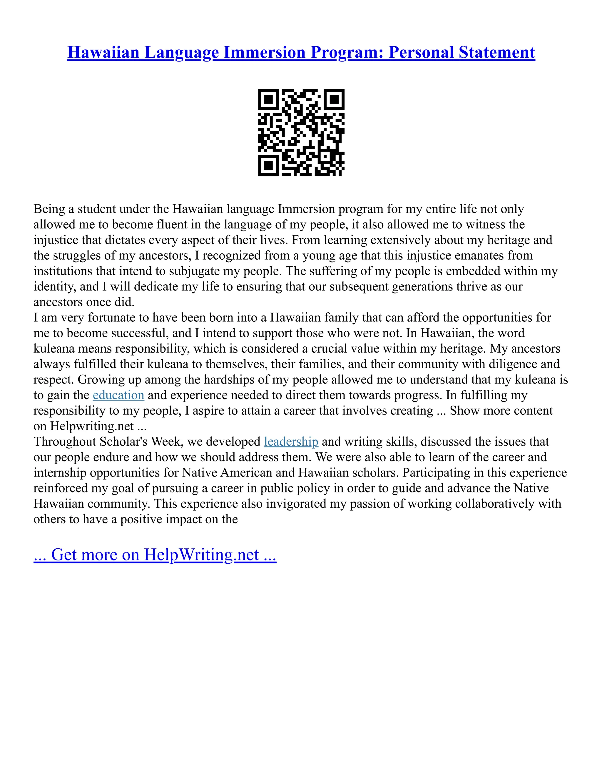 Hawaiian Language Immersion Program: Personal Statement
Being a student under the Hawaiian language Immersion program for my entire life not only
allowed me to become fluent in the language of my people, it also allowed me to witness the
injustice that dictates every aspect of their lives. From learning extensively about my heritage and
the struggles of my ancestors, I recognized from a young age that this injustice emanates from
institutions that intend to subjugate my people. The suffering of my people is embedded within my
identity, and I will dedicate my life to ensuring that our subsequent generations thrive as our
ancestors once did.
I am very fortunate to have been born into a Hawaiian family that can afford the opportunities for
me to become successful, and I intend to support those who were not. In Hawaiian, the word
kuleana means responsibility, which is considered a crucial value within my heritage. My ancestors
always fulfilled their kuleana to themselves, their families, and their community with diligence and
respect. Growing up among the hardships of my people allowed me to understand that my kuleana is
to gain the education and experience needed to direct them towards progress. In fulfilling my
responsibility to my people, I aspire to attain a career that involves creating ... Show more content
on Helpwriting.net ...
Throughout Scholar's Week, we developed leadership and writing skills, discussed the issues that
our people endure and how we should address them. We were also able to learn of the career and
internship opportunities for Native American and Hawaiian scholars. Participating in this experience
reinforced my goal of pursuing a career in public policy in order to guide and advance the Native
Hawaiian community. This experience also invigorated my passion of working collaboratively with
others to have a positive impact on the
... Get more on HelpWriting.net ...
 