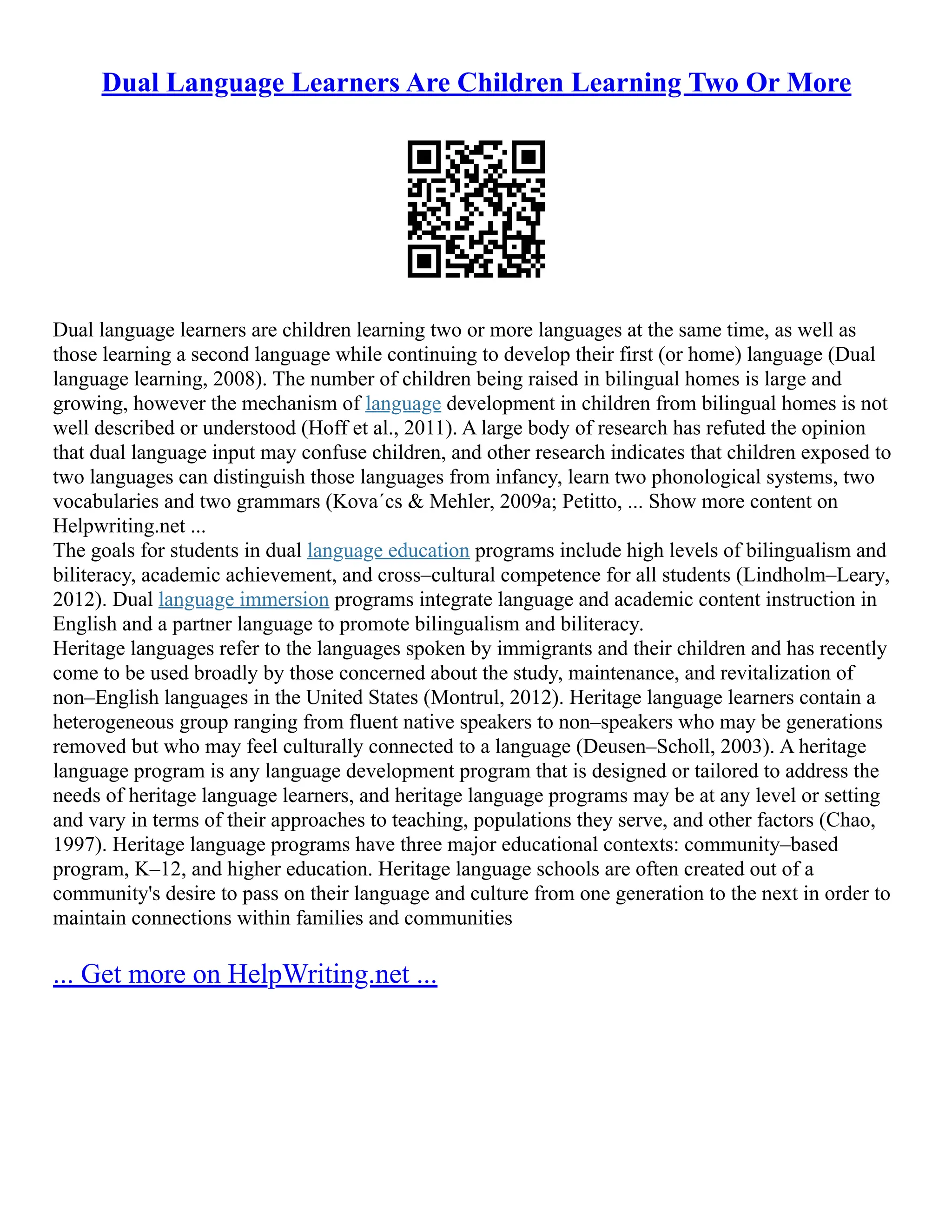 Dual Language Learners Are Children Learning Two Or More
Dual language learners are children learning two or more languages at the same time, as well as
those learning a second language while continuing to develop their first (or home) language (Dual
language learning, 2008). The number of children being raised in bilingual homes is large and
growing, however the mechanism of language development in children from bilingual homes is not
well described or understood (Hoff et al., 2011). A large body of research has refuted the opinion
that dual language input may confuse children, and other research indicates that children exposed to
two languages can distinguish those languages from infancy, learn two phonological systems, two
vocabularies and two grammars (Kova´cs & Mehler, 2009a; Petitto, ... Show more content on
Helpwriting.net ...
The goals for students in dual language education programs include high levels of bilingualism and
biliteracy, academic achievement, and cross–cultural competence for all students (Lindholm–Leary,
2012). Dual language immersion programs integrate language and academic content instruction in
English and a partner language to promote bilingualism and biliteracy.
Heritage languages refer to the languages spoken by immigrants and their children and has recently
come to be used broadly by those concerned about the study, maintenance, and revitalization of
non–English languages in the United States (Montrul, 2012). Heritage language learners contain a
heterogeneous group ranging from fluent native speakers to non–speakers who may be generations
removed but who may feel culturally connected to a language (Deusen–Scholl, 2003). A heritage
language program is any language development program that is designed or tailored to address the
needs of heritage language learners, and heritage language programs may be at any level or setting
and vary in terms of their approaches to teaching, populations they serve, and other factors (Chao,
1997). Heritage language programs have three major educational contexts: community–based
program, K–12, and higher education. Heritage language schools are often created out of a
community's desire to pass on their language and culture from one generation to the next in order to
maintain connections within families and communities
... Get more on HelpWriting.net ...
 