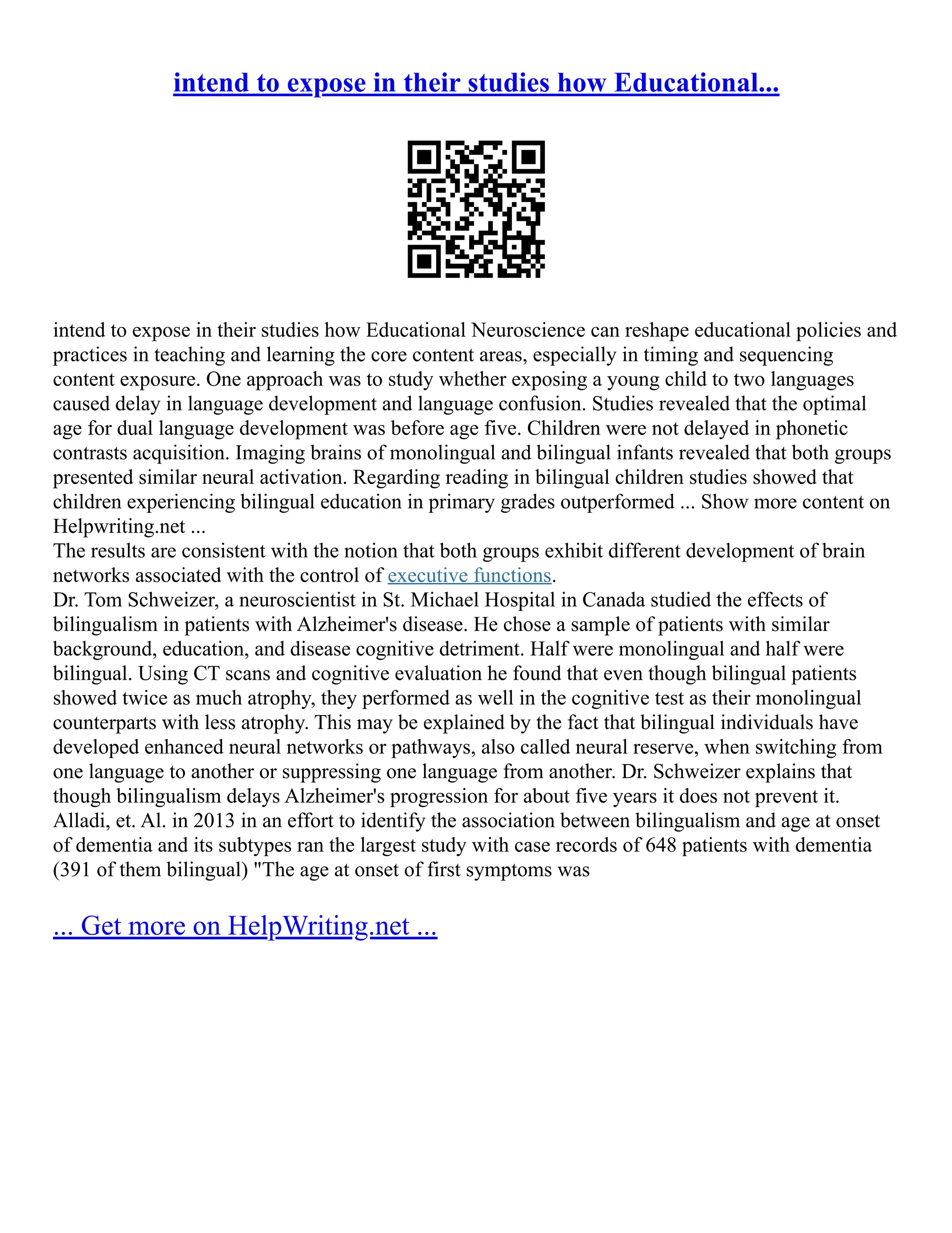 intend to expose in their studies how Educational...
intend to expose in their studies how Educational Neuroscience can reshape educational policies and
practices in teaching and learning the core content areas, especially in timing and sequencing
content exposure. One approach was to study whether exposing a young child to two languages
caused delay in language development and language confusion. Studies revealed that the optimal
age for dual language development was before age five. Children were not delayed in phonetic
contrasts acquisition. Imaging brains of monolingual and bilingual infants revealed that both groups
presented similar neural activation. Regarding reading in bilingual children studies showed that
children experiencing bilingual education in primary grades outperformed ... Show more content on
Helpwriting.net ...
The results are consistent with the notion that both groups exhibit different development of brain
networks associated with the control of executive functions.
Dr. Tom Schweizer, a neuroscientist in St. Michael Hospital in Canada studied the effects of
bilingualism in patients with Alzheimer's disease. He chose a sample of patients with similar
background, education, and disease cognitive detriment. Half were monolingual and half were
bilingual. Using CT scans and cognitive evaluation he found that even though bilingual patients
showed twice as much atrophy, they performed as well in the cognitive test as their monolingual
counterparts with less atrophy. This may be explained by the fact that bilingual individuals have
developed enhanced neural networks or pathways, also called neural reserve, when switching from
one language to another or suppressing one language from another. Dr. Schweizer explains that
though bilingualism delays Alzheimer's progression for about five years it does not prevent it.
Alladi, et. Al. in 2013 in an effort to identify the association between bilingualism and age at onset
of dementia and its subtypes ran the largest study with case records of 648 patients with dementia
(391 of them bilingual) "The age at onset of first symptoms was
... Get more on HelpWriting.net ...
 
