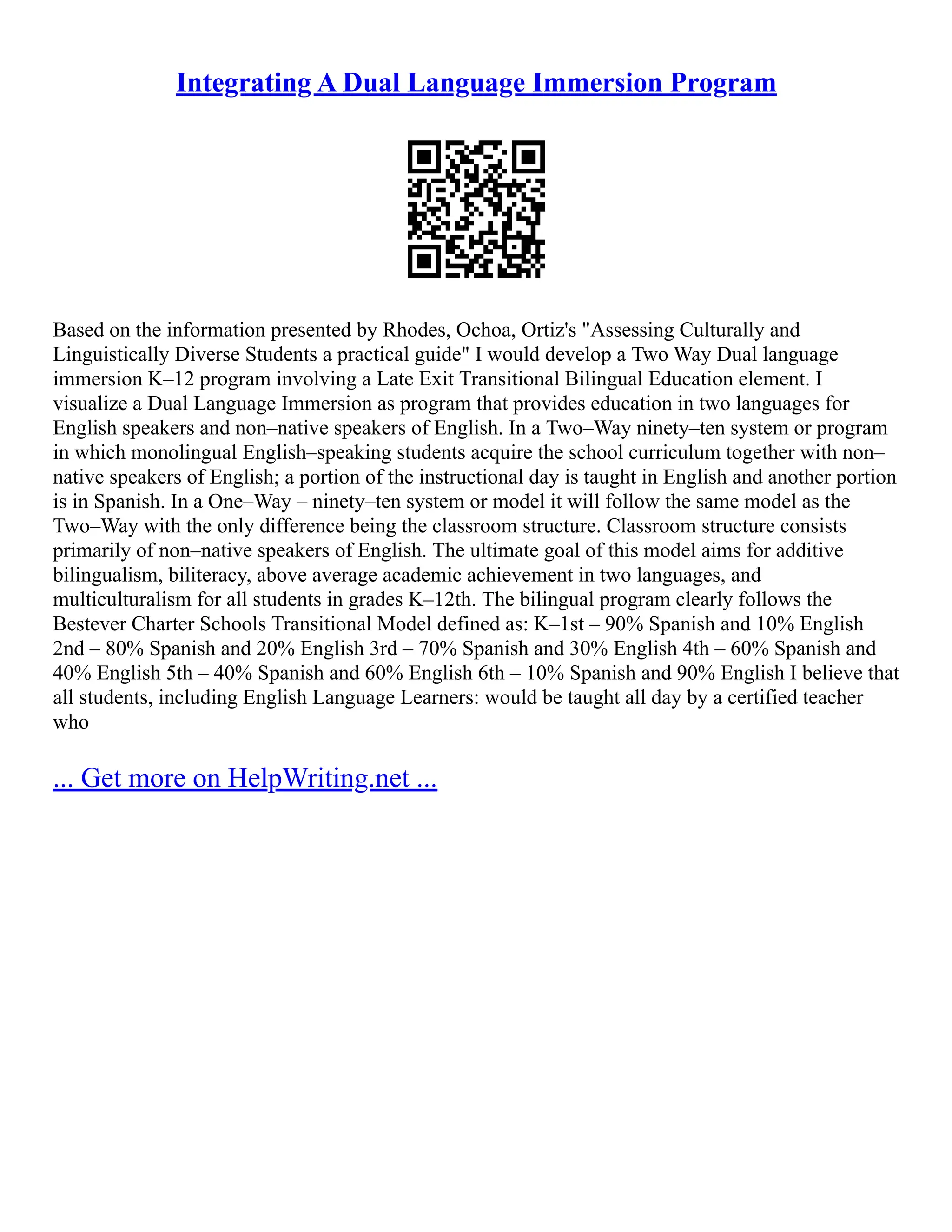 Integrating A Dual Language Immersion Program
Based on the information presented by Rhodes, Ochoa, Ortiz's "Assessing Culturally and
Linguistically Diverse Students a practical guide" I would develop a Two Way Dual language
immersion K–12 program involving a Late Exit Transitional Bilingual Education element. I
visualize a Dual Language Immersion as program that provides education in two languages for
English speakers and non–native speakers of English. In a Two–Way ninety–ten system or program
in which monolingual English–speaking students acquire the school curriculum together with non–
native speakers of English; a portion of the instructional day is taught in English and another portion
is in Spanish. In a One–Way – ninety–ten system or model it will follow the same model as the
Two–Way with the only difference being the classroom structure. Classroom structure consists
primarily of non–native speakers of English. The ultimate goal of this model aims for additive
bilingualism, biliteracy, above average academic achievement in two languages, and
multiculturalism for all students in grades K–12th. The bilingual program clearly follows the
Bestever Charter Schools Transitional Model defined as: K–1st – 90% Spanish and 10% English
2nd – 80% Spanish and 20% English 3rd – 70% Spanish and 30% English 4th – 60% Spanish and
40% English 5th – 40% Spanish and 60% English 6th – 10% Spanish and 90% English I believe that
all students, including English Language Learners: would be taught all day by a certified teacher
who
... Get more on HelpWriting.net ...
 