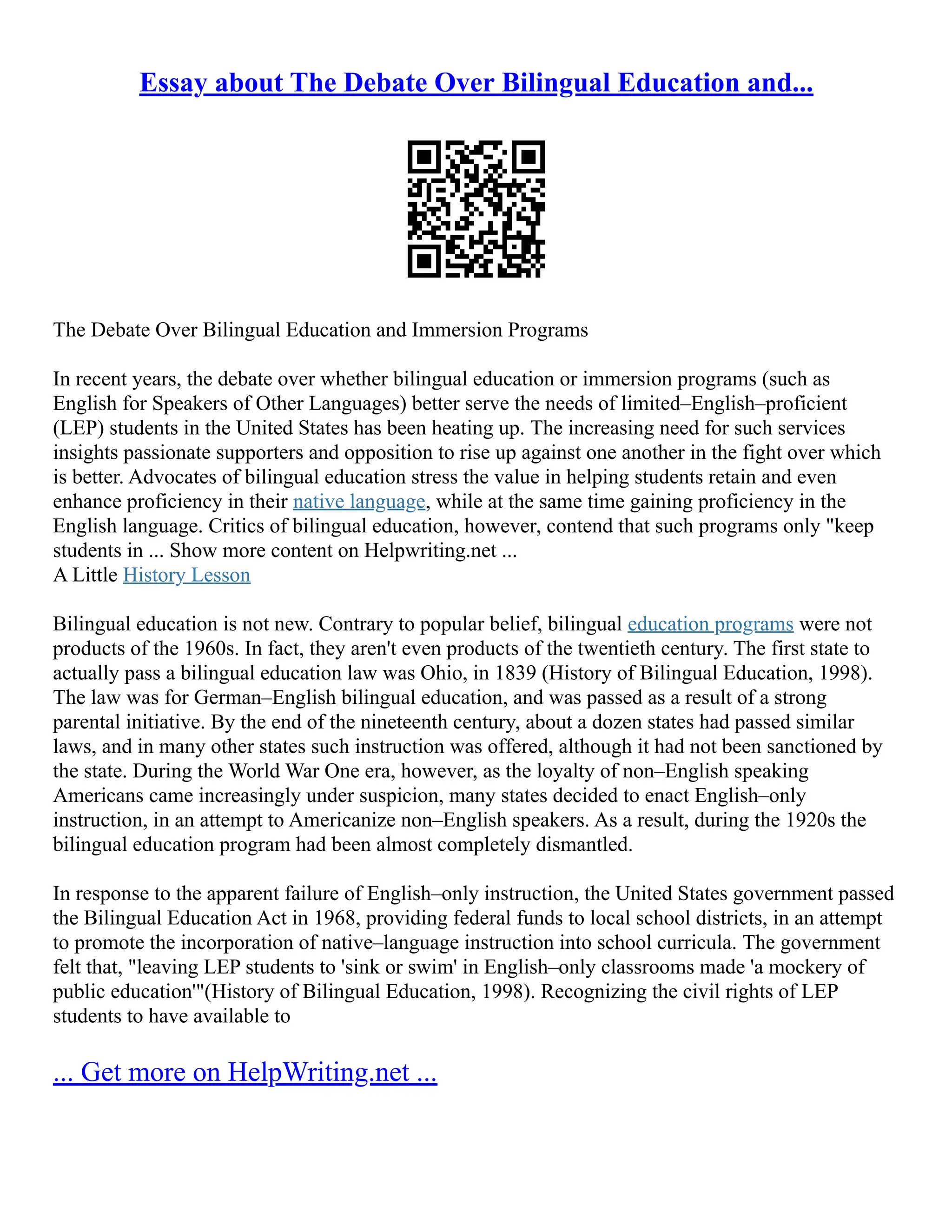 Essay about The Debate Over Bilingual Education and...
The Debate Over Bilingual Education and Immersion Programs
In recent years, the debate over whether bilingual education or immersion programs (such as
English for Speakers of Other Languages) better serve the needs of limited–English–proficient
(LEP) students in the United States has been heating up. The increasing need for such services
insights passionate supporters and opposition to rise up against one another in the fight over which
is better. Advocates of bilingual education stress the value in helping students retain and even
enhance proficiency in their native language, while at the same time gaining proficiency in the
English language. Critics of bilingual education, however, contend that such programs only "keep
students in ... Show more content on Helpwriting.net ...
A Little History Lesson
Bilingual education is not new. Contrary to popular belief, bilingual education programs were not
products of the 1960s. In fact, they aren't even products of the twentieth century. The first state to
actually pass a bilingual education law was Ohio, in 1839 (History of Bilingual Education, 1998).
The law was for German–English bilingual education, and was passed as a result of a strong
parental initiative. By the end of the nineteenth century, about a dozen states had passed similar
laws, and in many other states such instruction was offered, although it had not been sanctioned by
the state. During the World War One era, however, as the loyalty of non–English speaking
Americans came increasingly under suspicion, many states decided to enact English–only
instruction, in an attempt to Americanize non–English speakers. As a result, during the 1920s the
bilingual education program had been almost completely dismantled.
In response to the apparent failure of English–only instruction, the United States government passed
the Bilingual Education Act in 1968, providing federal funds to local school districts, in an attempt
to promote the incorporation of native–language instruction into school curricula. The government
felt that, "leaving LEP students to 'sink or swim' in English–only classrooms made 'a mockery of
public education'"(History of Bilingual Education, 1998). Recognizing the civil rights of LEP
students to have available to
... Get more on HelpWriting.net ...
 