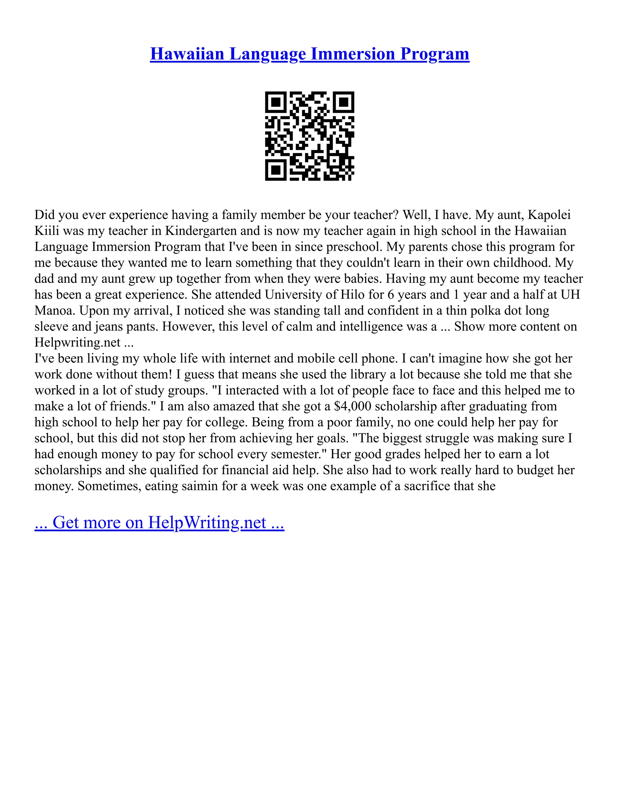 Hawaiian Language Immersion Program
Did you ever experience having a family member be your teacher? Well, I have. My aunt, Kapolei
Kiili was my teacher in Kindergarten and is now my teacher again in high school in the Hawaiian
Language Immersion Program that I've been in since preschool. My parents chose this program for
me because they wanted me to learn something that they couldn't learn in their own childhood. My
dad and my aunt grew up together from when they were babies. Having my aunt become my teacher
has been a great experience. She attended University of Hilo for 6 years and 1 year and a half at UH
Manoa. Upon my arrival, I noticed she was standing tall and confident in a thin polka dot long
sleeve and jeans pants. However, this level of calm and intelligence was a ... Show more content on
Helpwriting.net ...
I've been living my whole life with internet and mobile cell phone. I can't imagine how she got her
work done without them! I guess that means she used the library a lot because she told me that she
worked in a lot of study groups. "I interacted with a lot of people face to face and this helped me to
make a lot of friends." I am also amazed that she got a $4,000 scholarship after graduating from
high school to help her pay for college. Being from a poor family, no one could help her pay for
school, but this did not stop her from achieving her goals. "The biggest struggle was making sure I
had enough money to pay for school every semester." Her good grades helped her to earn a lot
scholarships and she qualified for financial aid help. She also had to work really hard to budget her
money. Sometimes, eating saimin for a week was one example of a sacrifice that she
... Get more on HelpWriting.net ...
 