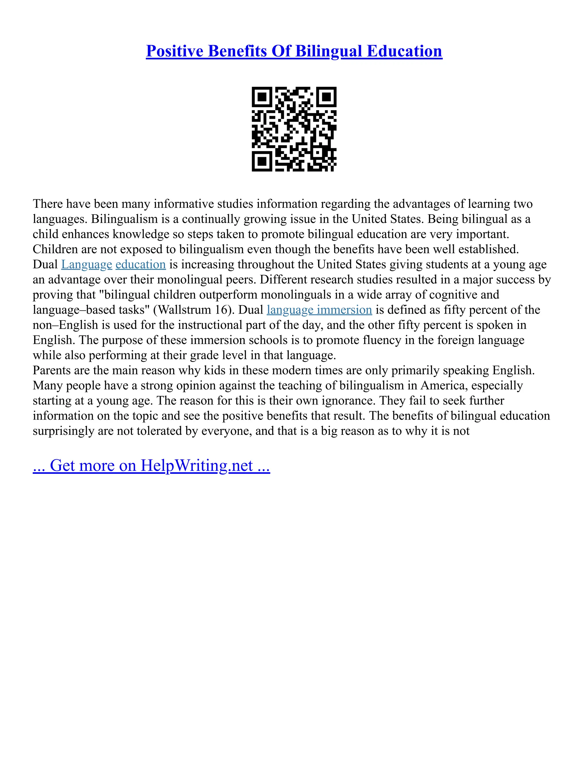 Positive Benefits Of Bilingual Education
There have been many informative studies information regarding the advantages of learning two
languages. Bilingualism is a continually growing issue in the United States. Being bilingual as a
child enhances knowledge so steps taken to promote bilingual education are very important.
Children are not exposed to bilingualism even though the benefits have been well established.
Dual Language education is increasing throughout the United States giving students at a young age
an advantage over their monolingual peers. Different research studies resulted in a major success by
proving that "bilingual children outperform monolinguals in a wide array of cognitive and
language–based tasks" (Wallstrum 16). Dual language immersion is defined as fifty percent of the
non–English is used for the instructional part of the day, and the other fifty percent is spoken in
English. The purpose of these immersion schools is to promote fluency in the foreign language
while also performing at their grade level in that language.
Parents are the main reason why kids in these modern times are only primarily speaking English.
Many people have a strong opinion against the teaching of bilingualism in America, especially
starting at a young age. The reason for this is their own ignorance. They fail to seek further
information on the topic and see the positive benefits that result. The benefits of bilingual education
surprisingly are not tolerated by everyone, and that is a big reason as to why it is not
... Get more on HelpWriting.net ...
 