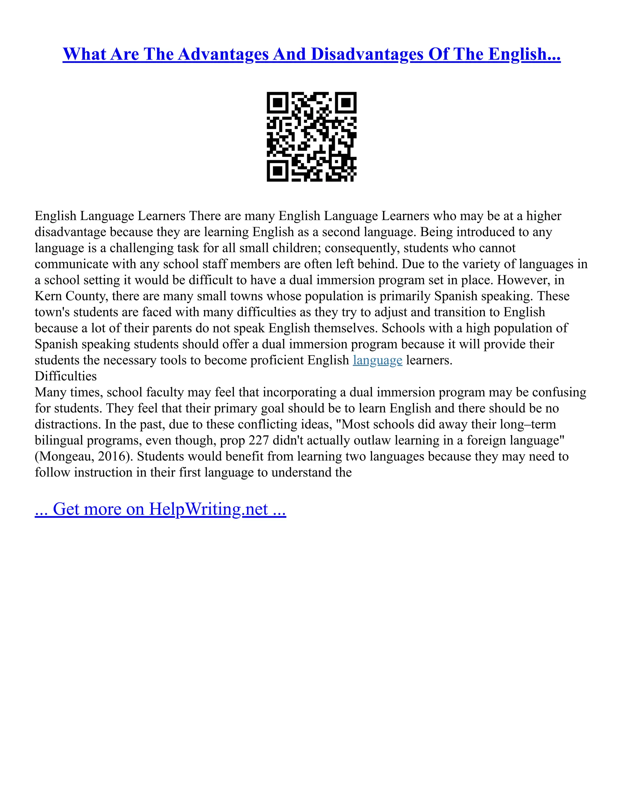 What Are The Advantages And Disadvantages Of The English...
English Language Learners There are many English Language Learners who may be at a higher
disadvantage because they are learning English as a second language. Being introduced to any
language is a challenging task for all small children; consequently, students who cannot
communicate with any school staff members are often left behind. Due to the variety of languages in
a school setting it would be difficult to have a dual immersion program set in place. However, in
Kern County, there are many small towns whose population is primarily Spanish speaking. These
town's students are faced with many difficulties as they try to adjust and transition to English
because a lot of their parents do not speak English themselves. Schools with a high population of
Spanish speaking students should offer a dual immersion program because it will provide their
students the necessary tools to become proficient English language learners.
Difficulties
Many times, school faculty may feel that incorporating a dual immersion program may be confusing
for students. They feel that their primary goal should be to learn English and there should be no
distractions. In the past, due to these conflicting ideas, "Most schools did away their long–term
bilingual programs, even though, prop 227 didn't actually outlaw learning in a foreign language"
(Mongeau, 2016). Students would benefit from learning two languages because they may need to
follow instruction in their first language to understand the
... Get more on HelpWriting.net ...
 