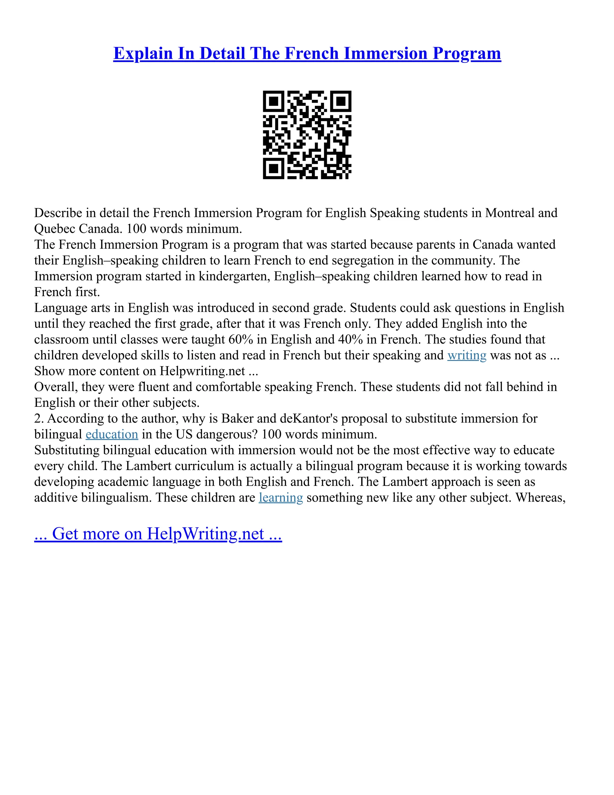 Explain In Detail The French Immersion Program
Describe in detail the French Immersion Program for English Speaking students in Montreal and
Quebec Canada. 100 words minimum.
The French Immersion Program is a program that was started because parents in Canada wanted
their English–speaking children to learn French to end segregation in the community. The
Immersion program started in kindergarten, English–speaking children learned how to read in
French first.
Language arts in English was introduced in second grade. Students could ask questions in English
until they reached the first grade, after that it was French only. They added English into the
classroom until classes were taught 60% in English and 40% in French. The studies found that
children developed skills to listen and read in French but their speaking and writing was not as ...
Show more content on Helpwriting.net ...
Overall, they were fluent and comfortable speaking French. These students did not fall behind in
English or their other subjects.
2. According to the author, why is Baker and deKantor's proposal to substitute immersion for
bilingual education in the US dangerous? 100 words minimum.
Substituting bilingual education with immersion would not be the most effective way to educate
every child. The Lambert curriculum is actually a bilingual program because it is working towards
developing academic language in both English and French. The Lambert approach is seen as
additive bilingualism. These children are learning something new like any other subject. Whereas,
... Get more on HelpWriting.net ...
 
