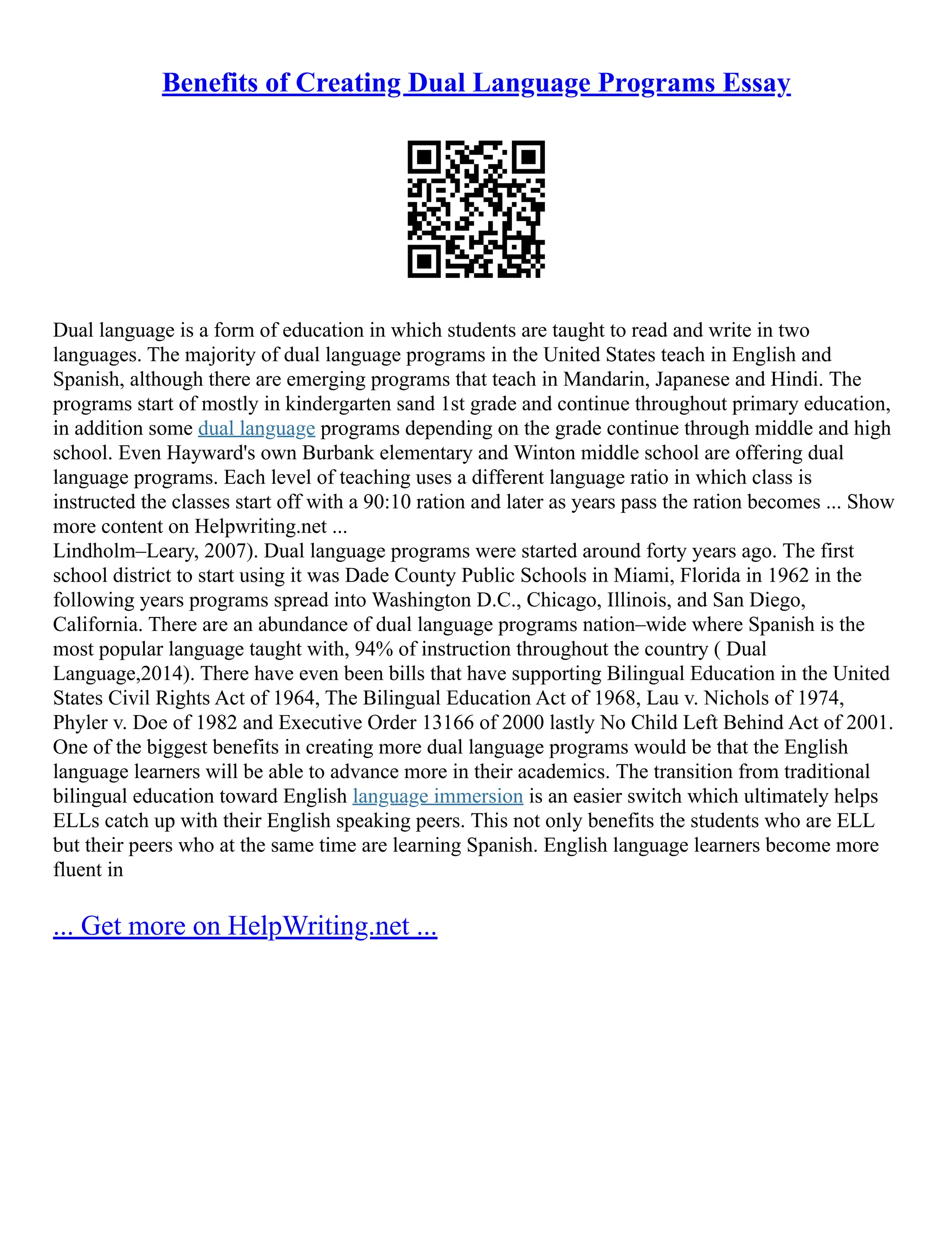 Benefits of Creating Dual Language Programs Essay
Dual language is a form of education in which students are taught to read and write in two
languages. The majority of dual language programs in the United States teach in English and
Spanish, although there are emerging programs that teach in Mandarin, Japanese and Hindi. The
programs start of mostly in kindergarten sand 1st grade and continue throughout primary education,
in addition some dual language programs depending on the grade continue through middle and high
school. Even Hayward's own Burbank elementary and Winton middle school are offering dual
language programs. Each level of teaching uses a different language ratio in which class is
instructed the classes start off with a 90:10 ration and later as years pass the ration becomes ... Show
more content on Helpwriting.net ...
Lindholm–Leary, 2007). Dual language programs were started around forty years ago. The first
school district to start using it was Dade County Public Schools in Miami, Florida in 1962 in the
following years programs spread into Washington D.C., Chicago, Illinois, and San Diego,
California. There are an abundance of dual language programs nation–wide where Spanish is the
most popular language taught with, 94% of instruction throughout the country ( Dual
Language,2014). There have even been bills that have supporting Bilingual Education in the United
States Civil Rights Act of 1964, The Bilingual Education Act of 1968, Lau v. Nichols of 1974,
Phyler v. Doe of 1982 and Executive Order 13166 of 2000 lastly No Child Left Behind Act of 2001.
One of the biggest benefits in creating more dual language programs would be that the English
language learners will be able to advance more in their academics. The transition from traditional
bilingual education toward English language immersion is an easier switch which ultimately helps
ELLs catch up with their English speaking peers. This not only benefits the students who are ELL
but their peers who at the same time are learning Spanish. English language learners become more
fluent in
... Get more on HelpWriting.net ...
 