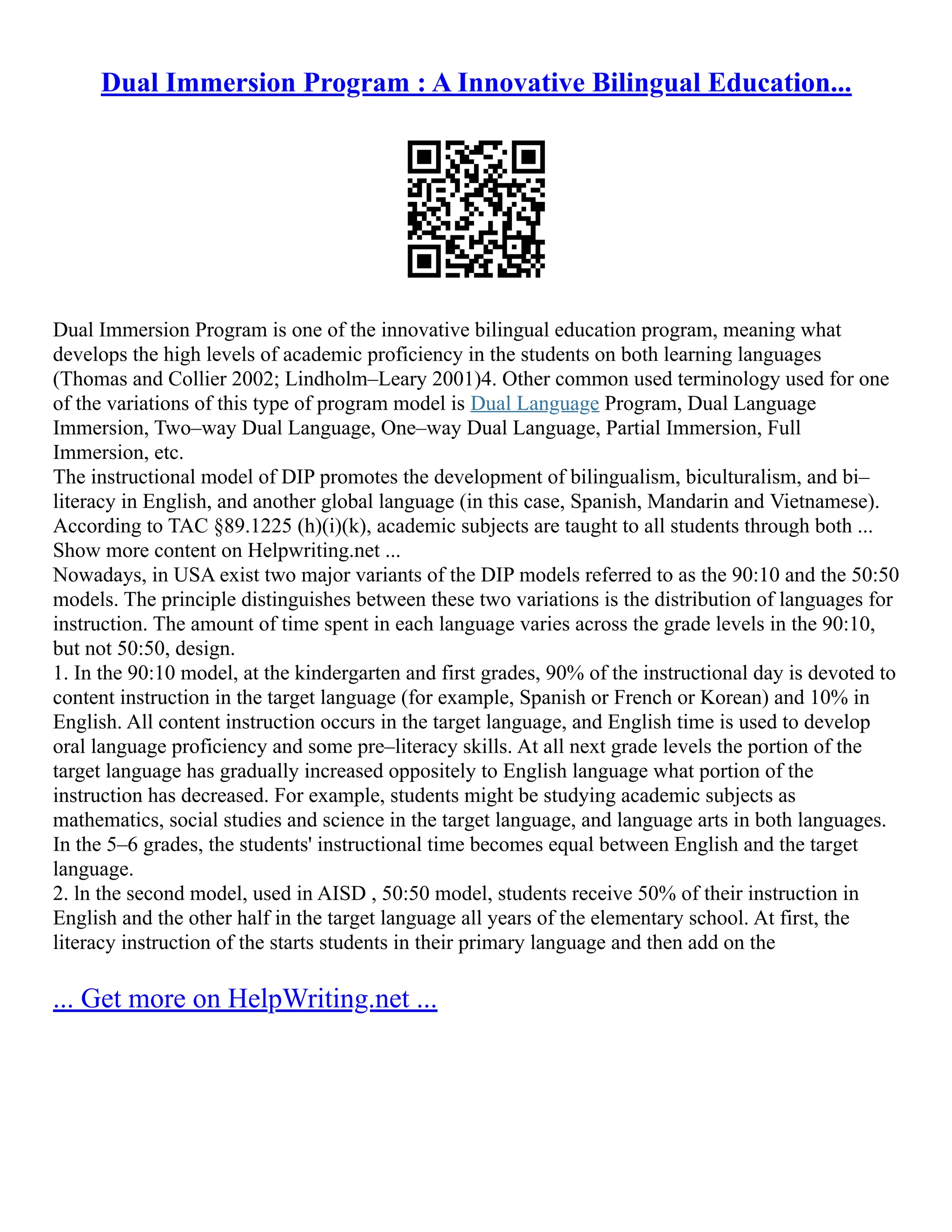 Dual Immersion Program : A Innovative Bilingual Education...
Dual Immersion Program is one of the innovative bilingual education program, meaning what
develops the high levels of academic proficiency in the students on both learning languages
(Thomas and Collier 2002; Lindholm–Leary 2001)4. Other common used terminology used for one
of the variations of this type of program model is Dual Language Program, Dual Language
Immersion, Two–way Dual Language, One–way Dual Language, Partial Immersion, Full
Immersion, etc.
The instructional model of DIP promotes the development of bilingualism, biculturalism, and bi–
literacy in English, and another global language (in this case, Spanish, Mandarin and Vietnamese).
According to TAC §89.1225 (h)(i)(k), academic subjects are taught to all students through both ...
Show more content on Helpwriting.net ...
Nowadays, in USA exist two major variants of the DIP models referred to as the 90:10 and the 50:50
models. The principle distinguishes between these two variations is the distribution of languages for
instruction. The amount of time spent in each language varies across the grade levels in the 90:10,
but not 50:50, design.
1. In the 90:10 model, at the kindergarten and first grades, 90% of the instructional day is devoted to
content instruction in the target language (for example, Spanish or French or Korean) and 10% in
English. All content instruction occurs in the target language, and English time is used to develop
oral language proficiency and some pre–literacy skills. At all next grade levels the portion of the
target language has gradually increased oppositely to English language what portion of the
instruction has decreased. For example, students might be studying academic subjects as
mathematics, social studies and science in the target language, and language arts in both languages.
In the 5–6 grades, the students' instructional time becomes equal between English and the target
language.
2. ln the second model, used in AISD , 50:50 model, students receive 50% of their instruction in
English and the other half in the target language all years of the elementary school. At first, the
literacy instruction of the starts students in their primary language and then add on the
... Get more on HelpWriting.net ...
 