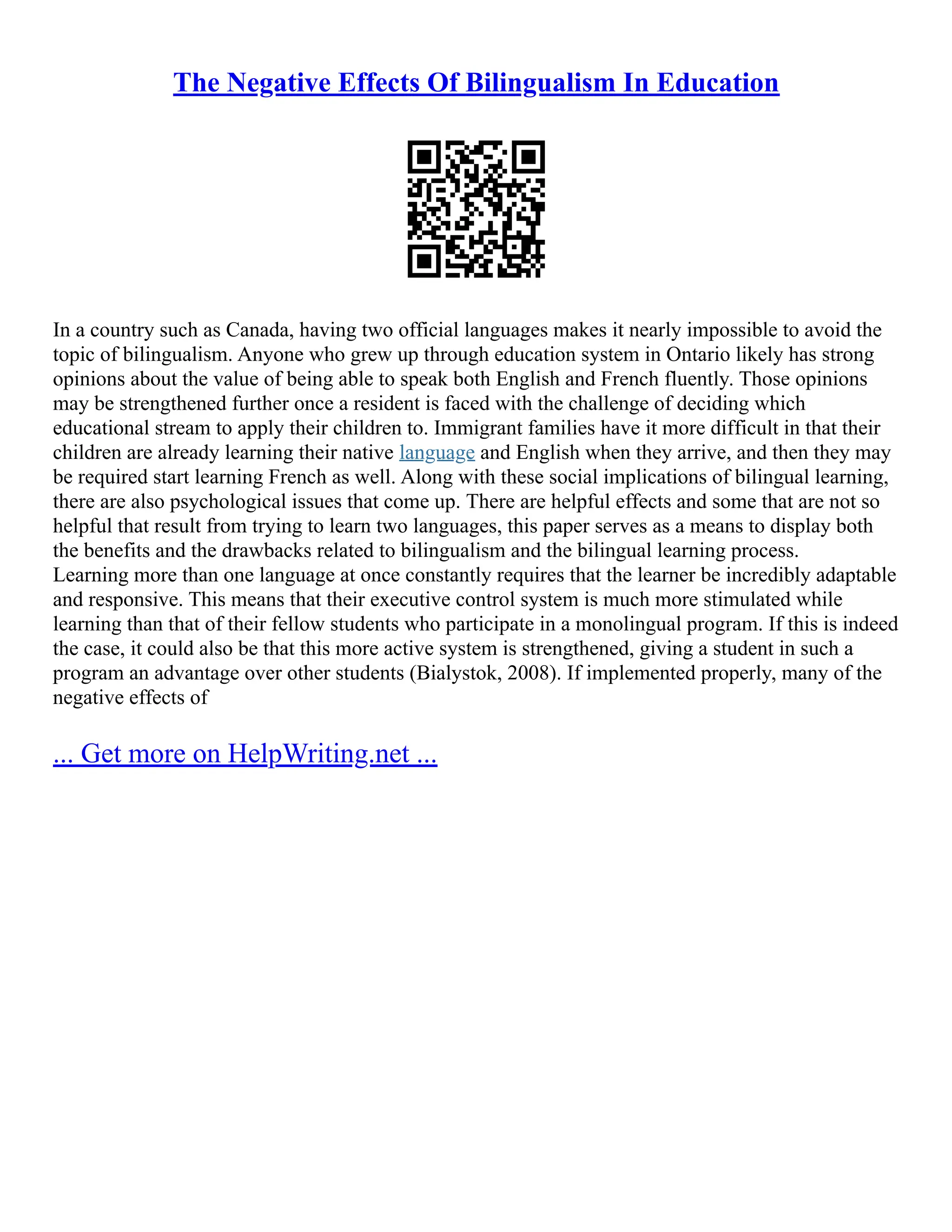 The Negative Effects Of Bilingualism In Education
In a country such as Canada, having two official languages makes it nearly impossible to avoid the
topic of bilingualism. Anyone who grew up through education system in Ontario likely has strong
opinions about the value of being able to speak both English and French fluently. Those opinions
may be strengthened further once a resident is faced with the challenge of deciding which
educational stream to apply their children to. Immigrant families have it more difficult in that their
children are already learning their native language and English when they arrive, and then they may
be required start learning French as well. Along with these social implications of bilingual learning,
there are also psychological issues that come up. There are helpful effects and some that are not so
helpful that result from trying to learn two languages, this paper serves as a means to display both
the benefits and the drawbacks related to bilingualism and the bilingual learning process.
Learning more than one language at once constantly requires that the learner be incredibly adaptable
and responsive. This means that their executive control system is much more stimulated while
learning than that of their fellow students who participate in a monolingual program. If this is indeed
the case, it could also be that this more active system is strengthened, giving a student in such a
program an advantage over other students (Bialystok, 2008). If implemented properly, many of the
negative effects of
... Get more on HelpWriting.net ...
 