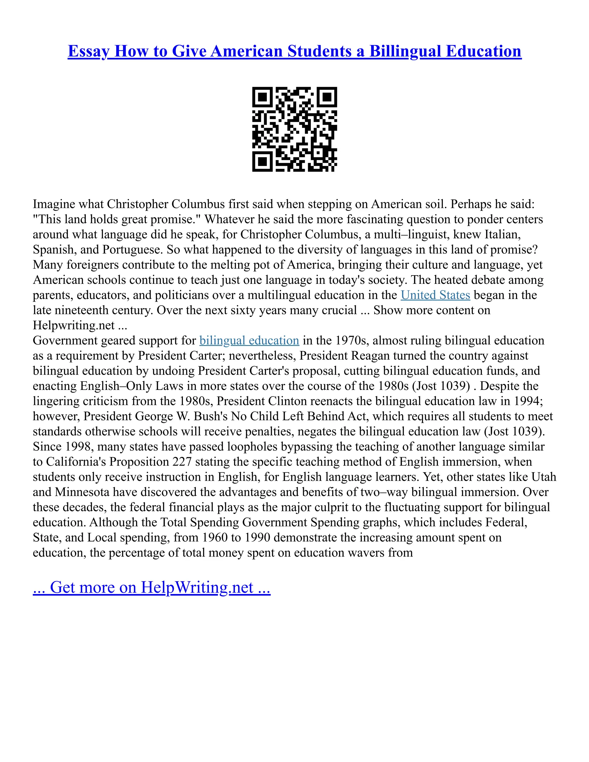 Essay How to Give American Students a Billingual Education
Imagine what Christopher Columbus first said when stepping on American soil. Perhaps he said:
"This land holds great promise." Whatever he said the more fascinating question to ponder centers
around what language did he speak, for Christopher Columbus, a multi–linguist, knew Italian,
Spanish, and Portuguese. So what happened to the diversity of languages in this land of promise?
Many foreigners contribute to the melting pot of America, bringing their culture and language, yet
American schools continue to teach just one language in today's society. The heated debate among
parents, educators, and politicians over a multilingual education in the United States began in the
late nineteenth century. Over the next sixty years many crucial ... Show more content on
Helpwriting.net ...
Government geared support for bilingual education in the 1970s, almost ruling bilingual education
as a requirement by President Carter; nevertheless, President Reagan turned the country against
bilingual education by undoing President Carter's proposal, cutting bilingual education funds, and
enacting English–Only Laws in more states over the course of the 1980s (Jost 1039) . Despite the
lingering criticism from the 1980s, President Clinton reenacts the bilingual education law in 1994;
however, President George W. Bush's No Child Left Behind Act, which requires all students to meet
standards otherwise schools will receive penalties, negates the bilingual education law (Jost 1039).
Since 1998, many states have passed loopholes bypassing the teaching of another language similar
to California's Proposition 227 stating the specific teaching method of English immersion, when
students only receive instruction in English, for English language learners. Yet, other states like Utah
and Minnesota have discovered the advantages and benefits of two–way bilingual immersion. Over
these decades, the federal financial plays as the major culprit to the fluctuating support for bilingual
education. Although the Total Spending Government Spending graphs, which includes Federal,
State, and Local spending, from 1960 to 1990 demonstrate the increasing amount spent on
education, the percentage of total money spent on education wavers from
... Get more on HelpWriting.net ...
 