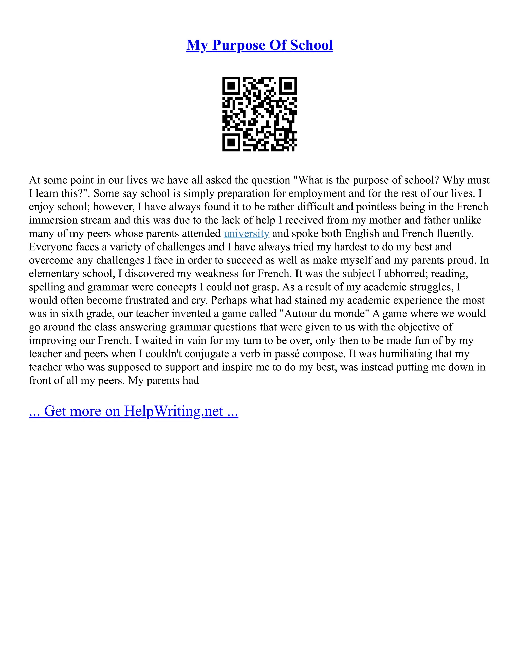 My Purpose Of School
At some point in our lives we have all asked the question "What is the purpose of school? Why must
I learn this?". Some say school is simply preparation for employment and for the rest of our lives. I
enjoy school; however, I have always found it to be rather difficult and pointless being in the French
immersion stream and this was due to the lack of help I received from my mother and father unlike
many of my peers whose parents attended university and spoke both English and French fluently.
Everyone faces a variety of challenges and I have always tried my hardest to do my best and
overcome any challenges I face in order to succeed as well as make myself and my parents proud. In
elementary school, I discovered my weakness for French. It was the subject I abhorred; reading,
spelling and grammar were concepts I could not grasp. As a result of my academic struggles, I
would often become frustrated and cry. Perhaps what had stained my academic experience the most
was in sixth grade, our teacher invented a game called "Autour du monde" A game where we would
go around the class answering grammar questions that were given to us with the objective of
improving our French. I waited in vain for my turn to be over, only then to be made fun of by my
teacher and peers when I couldn't conjugate a verb in passé compose. It was humiliating that my
teacher who was supposed to support and inspire me to do my best, was instead putting me down in
front of all my peers. My parents had
... Get more on HelpWriting.net ...
 