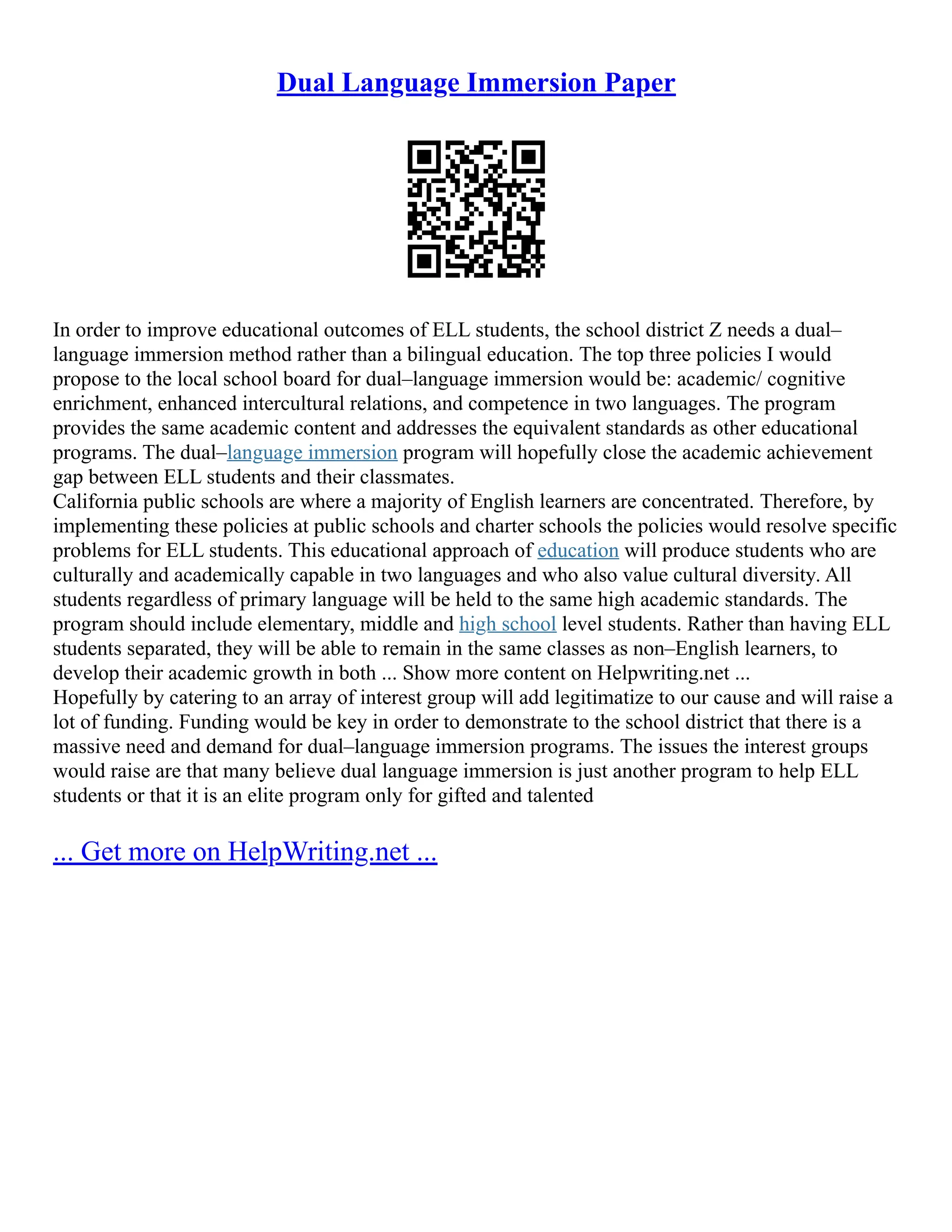 Dual Language Immersion Paper
In order to improve educational outcomes of ELL students, the school district Z needs a dual–
language immersion method rather than a bilingual education. The top three policies I would
propose to the local school board for dual–language immersion would be: academic/ cognitive
enrichment, enhanced intercultural relations, and competence in two languages. The program
provides the same academic content and addresses the equivalent standards as other educational
programs. The dual–language immersion program will hopefully close the academic achievement
gap between ELL students and their classmates.
California public schools are where a majority of English learners are concentrated. Therefore, by
implementing these policies at public schools and charter schools the policies would resolve specific
problems for ELL students. This educational approach of education will produce students who are
culturally and academically capable in two languages and who also value cultural diversity. All
students regardless of primary language will be held to the same high academic standards. The
program should include elementary, middle and high school level students. Rather than having ELL
students separated, they will be able to remain in the same classes as non–English learners, to
develop their academic growth in both ... Show more content on Helpwriting.net ...
Hopefully by catering to an array of interest group will add legitimatize to our cause and will raise a
lot of funding. Funding would be key in order to demonstrate to the school district that there is a
massive need and demand for dual–language immersion programs. The issues the interest groups
would raise are that many believe dual language immersion is just another program to help ELL
students or that it is an elite program only for gifted and talented
... Get more on HelpWriting.net ...
 