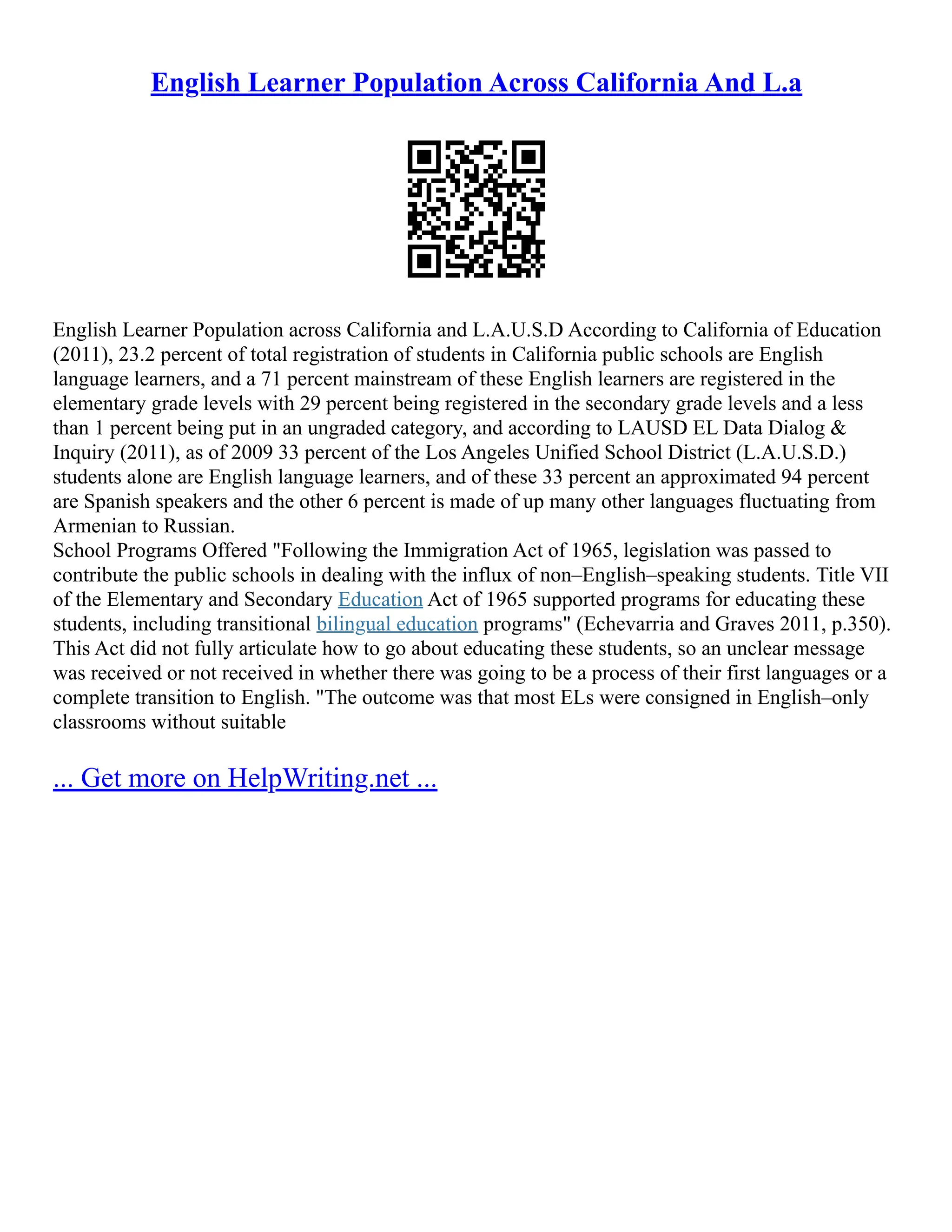 English Learner Population Across California And L.a
English Learner Population across California and L.A.U.S.D According to California of Education
(2011), 23.2 percent of total registration of students in California public schools are English
language learners, and a 71 percent mainstream of these English learners are registered in the
elementary grade levels with 29 percent being registered in the secondary grade levels and a less
than 1 percent being put in an ungraded category, and according to LAUSD EL Data Dialog &
Inquiry (2011), as of 2009 33 percent of the Los Angeles Unified School District (L.A.U.S.D.)
students alone are English language learners, and of these 33 percent an approximated 94 percent
are Spanish speakers and the other 6 percent is made of up many other languages fluctuating from
Armenian to Russian.
School Programs Offered "Following the Immigration Act of 1965, legislation was passed to
contribute the public schools in dealing with the influx of non–English–speaking students. Title VII
of the Elementary and Secondary Education Act of 1965 supported programs for educating these
students, including transitional bilingual education programs" (Echevarria and Graves 2011, p.350).
This Act did not fully articulate how to go about educating these students, so an unclear message
was received or not received in whether there was going to be a process of their first languages or a
complete transition to English. "The outcome was that most ELs were consigned in English–only
classrooms without suitable
... Get more on HelpWriting.net ...
 