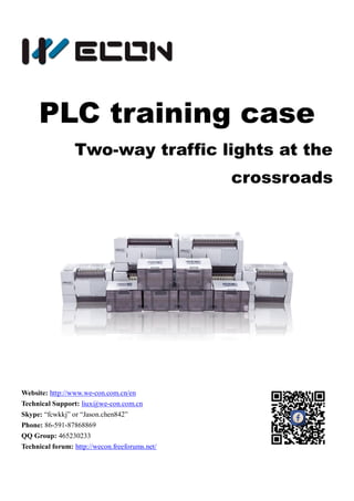 PLC training case
Two-way traffic lights at the
crossroads
Website: http://www.we-con.com.cn/en
Technical Support: liux@we-con.com.cn
Skype: “fcwkkj” or “Jason.chen842”
Phone: 86-591-87868869
QQ Group: 465230233
Technical forum: http://wecon.freeforums.net/
 