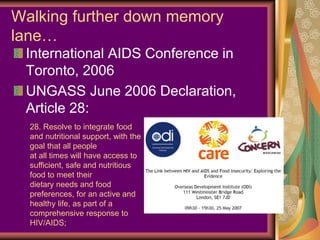 Walking further down memory
lane…
 International AIDS Conference in
 Toronto, 2006
 UNGASS June 2006 Declaration,
 Article 28:
  28. Resolve to integrate food
  and nutritional support, with the
  goal that all people
  at all times will have access to
  sufficient, safe and nutritious
  food to meet their
  dietary needs and food
  preferences, for an active and
  healthy life, as part of a
  comprehensive response to
  HIV/AIDS;
 
