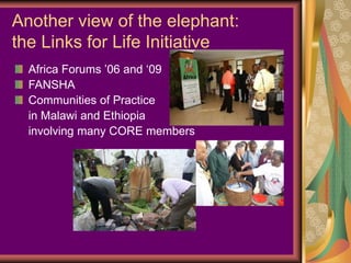 Another view of the elephant:
the Links for Life Initiative
  Africa Forums ’06 and ‘09
  FANSHA
  Communities of Practice
  in Malawi and Ethiopia
  involving many CORE members
 