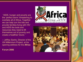 “AIDS, hunger and poverty are
the ‘perfect storm’ threatening to
overtake all of Africa. Together
we can help turn the tide and
provide families living with HIV
and AIDS the tools and
resources they need to lift
themselves out of poverty and
create a healthier future.”

-- Jeffrey Sachs, Director of the
UN Millennium Project, at his
opening address for the Africa

Forum 2006
 