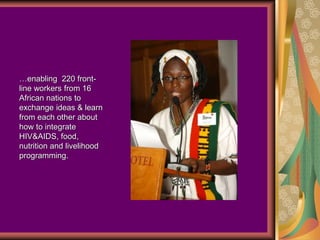 …enabling 220 front-
line workers from 16
African nations to
exchange ideas & learn
from each other about
how to integrate
HIV&AIDS, food,
nutrition and livelihood
programming.
 