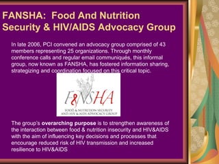 FANSHA: Food And Nutrition
Security & HIV/AIDS Advocacy Group
 In late 2006, PCI convened an advocacy group comprised of 43
 members representing 25 organizations. Through monthly
 conference calls and regular email communiqués, this informal
 group, now known as FANSHA, has fostered information sharing,
 strategizing and coordination focused on this critical topic.




 The group’s overarching purpose is to strengthen awareness of
 the interaction between food & nutrition insecurity and HIV&AIDS
 with the aim of influencing key decisions and processes that
 encourage reduced risk of HIV transmission and increased
 resilience to HIV&AIDS
 