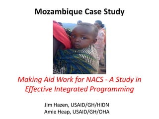 Mozambique Case Study




Making Aid Work for NACS - A Study in
 Effective Integrated Programming
       Jim Hazen, USAID/GH/HIDN
       Amie Heap, USAID/GH/OHA
 