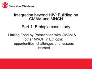 Integration beyond HIV: Building on
            CMAM and MNCH
        Part 1: Ethiopia case study
Linking Food by Prescription with CMAM &
          other MNCH in Ethiopia:
    opportunities, challenges and lessons
                    learned
 
