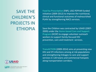SAVE THE   Food by Prescription (FBP), USG PEPFAR-funded
              initiative (2009-2012) to improve the nutritional,
 CHILDREN’S   clinical and functional outcomes of malnourished
              PLHIV by strengthening NACS services.
PROJECTS IN
   ETHIOPIA   Save the Children was contracted by USAID (2007-
              2009) under the Home-based Care and Support
              Program (HCSP) to engage volunteer outreach
              workers to support family-focused HIV
              prevention, care and treatment services.


              TransACTION (2009-2014) aims at preventing new
              HIV and STI infections among at risk populations
              and strengthening linkages to care and support
              services in 120 towns and commercial hotspots
              along transportation corridors.
 