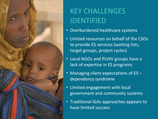 KEY CHALLENGES
 IDENTIFIED
• Overburdened healthcare systems
• Limited resources on behalf of the CSOs
  to provide ES services (waiting lists,
  target groups, project cycles)
• Local NGOs and PLHIV groups have a
  lack of expertise in ES programs
• Managing client expectations of ES –
  dependency syndrome
• Limited engagement with local
  government and community systems
• Traditional IGAs approaches appears to
  have limited success
 