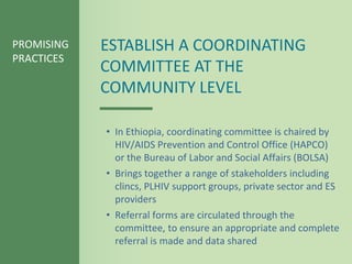 PROMISING   ESTABLISH A COORDINATING
PRACTICES
            COMMITTEE AT THE
            COMMUNITY LEVEL

            • In Ethiopia, coordinating committee is chaired by
              HIV/AIDS Prevention and Control Office (HAPCO)
              or the Bureau of Labor and Social Affairs (BOLSA)
            • Brings together a range of stakeholders including
              clincs, PLHIV support groups, private sector and ES
              providers
            • Referral forms are circulated through the
              committee, to ensure an appropriate and complete
              referral is made and data shared
 