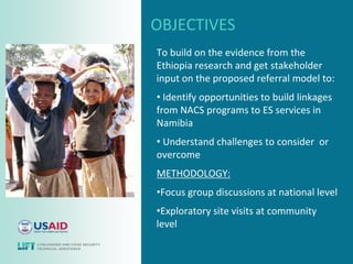 OBJECTIVES
To build on the evidence from the
Ethiopia research and get stakeholder
input on the proposed referral model to:
• Identify opportunities to build linkages
from NACS programs to ES services in
Namibia
• Understand challenges to consider or
overcome
METHODOLOGY:
•Focus group discussions at national level
•Exploratory site visits at community
level
 