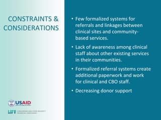 CONSTRAINTS &   • Few formalized systems for
                   referrals and linkages between
CONSIDERATIONS     clinical sites and community-
                   based services.
                 • Lack of awareness among clinical
                   staff about other existing services
                   in their communities.
                 • Formalized referral systems create
                   additional paperwork and work
                   for clinical and CBO staff.
                 • Decreasing donor support
 