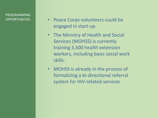 PROGRAMMING
OPPORTUNITIES   • Peace Corps volunteers could be
                  engaged in start-up
                • The Ministry of Health and Social
                  Services (MOHSS) is currently
                  training 3,500 health extension
                  workers, including basic social work
                  skills.
                • MOHSS is already in the process of
                  formalizing a bi-directional referral
                  system for HIV-related services
 
