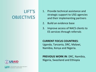 LIFT’S   1. Provide technical assistance and
                 strategic support to USG agencies
OBJECTIVES       and their implementing partners
              2. Build an evidence base
              3. Improve access of NACS clients to
                 ES services through referrals


              CURRENT FOCUS COUNTRIES:
              Uganda, Tanzania, DRC, Malawi,
              Namibia, Kenya and Nigeria.

              PREVIOUS WORK IN: DRC, Namibia,
              Nigeria, Swaziland and Ethiopia
 