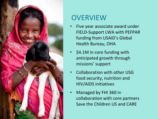 OVERVIEW
• Five year associate award under
  FIELD-Support LWA with PEFPAR
  funding from USAID’s Global
  Health Bureau, OHA
• $4.1M in core funding with
  anticipated growth through
  missions’ support
• Collaboration with other USG
  food security, nutrition and
  HIV/AIDS initiatives
• Managed by FHI 360 in
  collaboration with core partners
  Save the Children US and CARE
 
