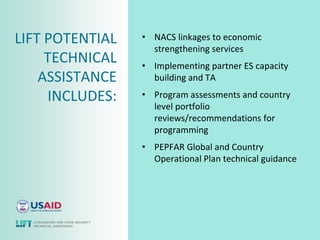 LIFT POTENTIAL   • NACS linkages to economic
                   strengthening services
     TECHNICAL   • Implementing partner ES capacity
    ASSISTANCE     building and TA

     INCLUDES:   • Program assessments and country
                   level portfolio
                   reviews/recommendations for
                   programming
                 • PEPFAR Global and Country
                   Operational Plan technical guidance
 