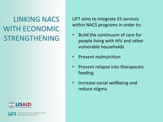 LINKING NACS   LIFT aims to integrate ES services
                  within NACS programs in order to:
WITH ECONOMIC
                  • Build the continuum of care for
STRENGTHENING       people living with HIV and other
                    vulnerable households

                  • Prevent malnutrition

                  • Prevent relapse into therapeutic
                    feeding

                  • Increase social wellbeing and
                    reduce stigma
 