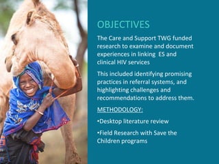 OBJECTIVES
The Care and Support TWG funded
research to examine and document
experiences in linking ES and
clinical HIV services
This included identifying promising
practices in referral systems, and
highlighting challenges and
recommendations to address them.
METHODOLOGY:
•Desktop literature review
•Field Research with Save the
Children programs
 