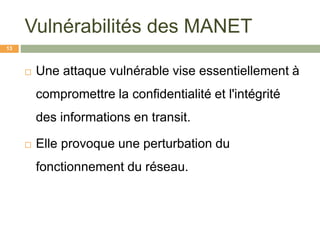 Vulnérabilités des MANET
 Une attaque vulnérable vise essentiellement à
compromettre la confidentialité et l'intégrité
des informations en transit.
 Elle provoque une perturbation du
fonctionnement du réseau.
13
 