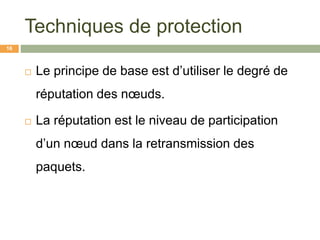 Techniques de protection
 Le principe de base est d’utiliser le degré de
réputation des nœuds.
 La réputation est le niveau de participation
d’un nœud dans la retransmission des
paquets.
16
 