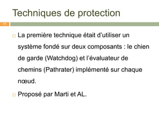 Techniques de protection
 La première technique était d’utiliser un
système fondé sur deux composants : le chien
de garde (Watchdog) et l’évaluateur de
chemins (Pathrater) implémenté sur chaque
nœud.
 Proposé par Marti et AL.
17
 