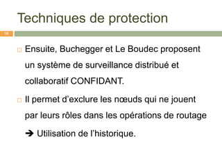 Techniques de protection
 Ensuite, Buchegger et Le Boudec proposent
un système de surveillance distribué et
collaboratif CONFIDANT.
 Il permet d’exclure les nœuds qui ne jouent
par leurs rôles dans les opérations de routage
 Utilisation de l’historique.
18
 