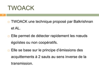 TWOACK
 TWOACK une technique proposé par Balkrishnan
et AL.
 Elle permet de détecter rapidement les nœuds
égoïstes ou non coopératifs.
 Elle se base sur le principe d’émissions des
acquittements à 2 sauts au sens inverse de la
transmission.
21
 