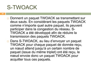 S-TWOACK
 Donnent un paquet TWOACK se transmettant sur
deux sauts. En considérant les paquets TWOACK
comme n’importe quel autre paquet, ils peuvent
participer dans la congestion du réseau. S-
TWOACK a été développé afin de réduire la
transmission des paquets TWOACK.
 Dans S-TWOACK, au lieu d’envoyer un paquet
TWOACK pour chaque paquet de donnée reçu,
un nœud attend jusqu’à un certain nombre de
paquet (issue du même triplet) ont été reçu, le
nœud envoie donc un paquet TWOACK pour
acquitter tous ces paquets.
28
 