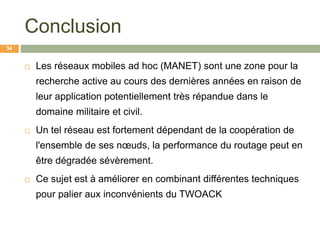 Conclusion
 Les réseaux mobiles ad hoc (MANET) sont une zone pour la
recherche active au cours des dernières années en raison de
leur application potentiellement très répandue dans le
domaine militaire et civil.
 Un tel réseau est fortement dépendant de la coopération de
l'ensemble de ses nœuds, la performance du routage peut en
être dégradée sévèrement.
 Ce sujet est à améliorer en combinant différentes techniques
pour palier aux inconvénients du TWOACK
34
 
