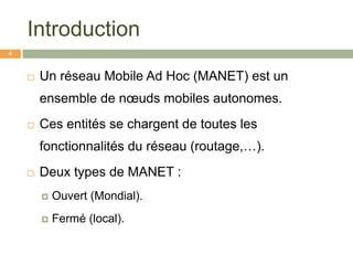 Introduction
 Un réseau Mobile Ad Hoc (MANET) est un
ensemble de nœuds mobiles autonomes.
 Ces entités se chargent de toutes les
fonctionnalités du réseau (routage,…).
 Deux types de MANET :
 Ouvert (Mondial).
 Fermé (local).
4
 