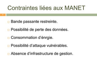 Contraintes liées aux MANET
 Bande passante restreinte.
 Possibilité de perte des données.
 Consommation d’énrgie.
 Possibilité d’attaque vulnérables.
 Absence d’infrastructure de gestion.
7
 